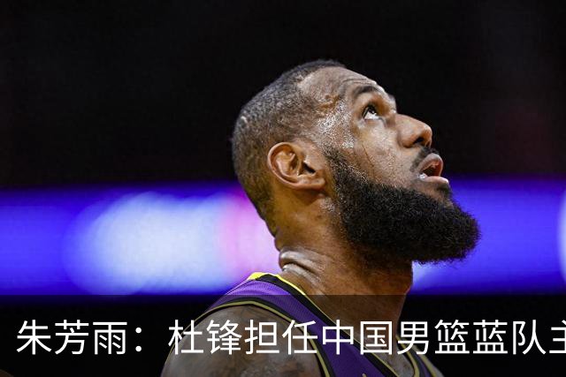 朱芳雨：杜锋担任中国男篮蓝队主帅期间 广东老板曾想让我接任